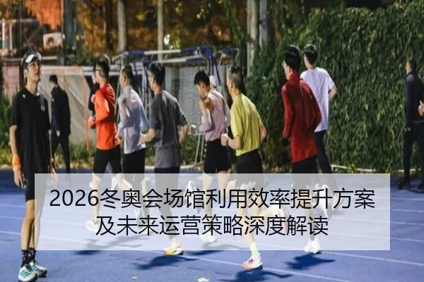 2026冬奥会场馆利用效率提升方案及未来运营策略深度解读